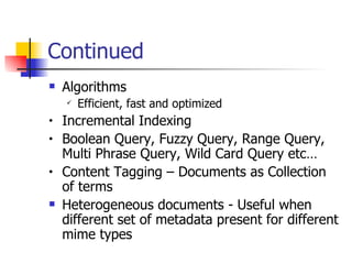 Continued
   Algorithms
       Efficient, fast and optimized
•   Incremental Indexing
•   Boolean Query, Fuzzy Query, Range Query,
    Multi Phrase Query, Wild Card Query etc…
•   Content Tagging – Documents as Collection
    of terms
   Heterogeneous documents - Useful when
    different set of metadata present for different
    mime types
 