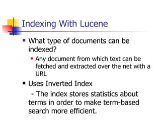 Indexing With Lucene
   What type of documents can be
    indexed?
       Any document from which text can be
        fetched and extracted over the net with a
        URL
   Uses Inverted Index
     - The index stores statistics about
    terms in order to make term-based
    search more efficient.
 