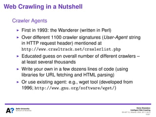 Denis Shestakov
Intelligent Web Crawling
WI-IAT’13, Atlanta, USA, 20.11.2013
10/98
Web Crawling in a Nutshell
In essence: simple and naive process
However, a number of ’restrictions’ imposed make it much
more complicated
Most complexities due to operating environment (Web)
For example, do not overload web servers (challenging as
distribution of web pages on web servers is non-uniform)
Or avoiding web spam (not only useless but consumes
resources and often spoils the collected content)
 