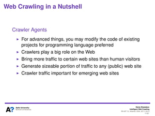 Denis Shestakov
Intelligent Web Crawling
WI-IAT’13, Atlanta, USA, 20.11.2013
11/98
Web Crawling in a Nutshell
Crawler Agents
First in 1993: the Wanderer (written in Perl)
Over different 1100 crawler signatures (User-Agent string
in HTTP request header) mentioned at
http://www.crawltrack.net/crawlerlist.php
Educated guess on overall number of different crawlers –
at least several thousands
Write your own in a few dozens lines of code (using
libraries for URL fetching and HTML parsing)
Or use existing agent: e.g., wget tool (developed from
1996; http://www.gnu.org/software/wget/)
 