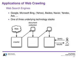 Denis Shestakov
Intelligent Web Crawling
WI-IAT’13, Atlanta, USA, 20.11.2013
13/98
Web Crawling in a Nutshell
Classiﬁcation
General/universal crawlers
Not so many of them, lots of resources required
Big web search engines
Topical/focused crawlers
Pages/sites on certain topic
Crawling all in one speciﬁc (i.e., national) web segment is
rather general, though
Batch crawling
One or several (static) snapshots
Incremental/continuous crawling
Re-visiting
Resources divided between fetching newly discovered
pages and re-downloading previously crawled pages
Search engines
 