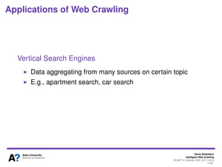 Denis Shestakov
Intelligent Web Crawling
WI-IAT’13, Atlanta, USA, 20.11.2013
17/98
Applications of Web Crawling
Web Archiving
Digital preservation
“Librarian” look on the Web
The biggest: Internet Archive
Quite huge collections
Batch crawls
Primarily, collection of national web sites – web sites at
country-speciﬁc TLDs or physically hosted in a country
There are quite many and some are huge! see the list of
Web Archiving Initiatives at Wikipedia
 