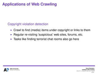 Denis Shestakov
Intelligent Web Crawling
WI-IAT’13, Atlanta, USA, 20.11.2013
22/98
Applications of Web Crawling
Web site/application testing
Crawl a web site to check a navigation through it, validity
the links, etc.
Regression/security/... testing a rich internet application
(RIA) via crawling
Checking different application states by simulating possible
user interaction events (e.g., mouse click, time-out)
 