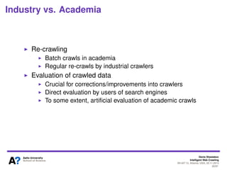 Denis Shestakov
Intelligent Web Crawling
WI-IAT’13, Atlanta, USA, 20.11.2013
26/98
Industry vs. Academia Divide
In web crawling domain
Huge lag between industrial and academic web crawlers
Research-wise and development-wise
Algorithms, techniques, strategies used in industrial
crawlers (namely, operated by search engines) poorly
known
Industrial crawlers operate on a web-scale
That is, dozens of billions pages
Only a few academic crawlers dealt with more than one
billion pages
Academic scale is rather hundreds of millions
 