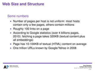 Denis Shestakov
Intelligent Web Crawling
WI-IAT’13, Atlanta, USA, 20.11.2013
27/98
Industry vs. Academia
Re-crawling
Batch crawls in academia
Regular re-crawls by industrial crawlers
Evaluation of crawled data
Crucial for corrections/improvements into crawlers
Direct evaluation by users of search engines
To some extent, artiﬁcial evaluation of academic crawls
 