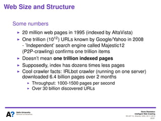 Denis Shestakov
Intelligent Web Crawling
WI-IAT’13, Atlanta, USA, 20.11.2013
28/98
Web Size and Structure
Some numbers
Number of pages per host is not uniform: most hosts
contain only a few pages, others contain millions
Roughly 100 links on a page
According to Google statistics (over 4 billions pages,
2010): fetching a page takes 320KB (textual content plus
all embeddings)
Page has 10-100KB of textual (HTML) content on average
One trillion URLs known by Google/Yahoo in 2008
 