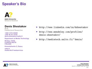 Denis Shestakov
Intelligent Web Crawling
WI-IAT’13, Atlanta, USA, 20.11.2013
2/98
Speaker’s Bio
(2009-2013) Postdoc in
Web Services Group,
Aalto University, Finland
PhD thesis (2008) on
limited coverage of web
crawlers
Over ten years of
experience in the area
Tutorials on web crawling
given at SAC’12 and
ICWE’13
Web Services Group in 2011
 