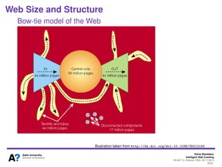 Denis Shestakov
Intelligent Web Crawling
WI-IAT’13, Atlanta, USA, 20.11.2013
29/98
Web Size and Structure
Some numbers
20 million web pages in 1995 (indexed by AltaVista)
One trillion (1012) URLs known by Google/Yahoo in 2008
- ’Independent’ search engine called Majestic12
(P2P-crawling) conﬁrms one trillion items
Doesn’t mean one trillion indexed pages
Supposedly, index has dozens times less pages
Cool crawler facts: IRLbot crawler (running on one server)
downloaded 6.4 billion pages over 2 months
Throughput: 1000-1500 pages per second
Over 30 billion discovered URLs
 