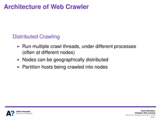 Denis Shestakov
Intelligent Web Crawling
WI-IAT’13, Atlanta, USA, 20.11.2013
37/98
Architecture of Web Crawler
Content seen?
If page fetched is already in the base/index, don’t process it
Document ﬁngerprints (shingles)
Filtering
Filter out URLs – due to ’politeness’, restrictions on crawl
Fetched robots.txt are cached to avoid fetching them
repeatedly
Duplicate URL Elimination
Check if an extracted+ﬁltered URL has been already
passed to frontier (batch crawling)
More complicated in continuous crawling (different URL
frontier implementation)
 
