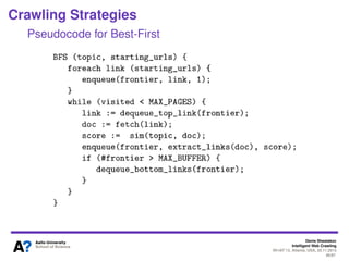 Denis Shestakov
Intelligent Web Crawling
WI-IAT’13, Atlanta, USA, 20.11.2013
46/98
Crawling Strategies
Best-First
Best link selected based on some criterion
I.e., lexical similarity between topic’s keywords and link’s
source page
Similarity score sim(topic, p) assigned to outgoing links of
page p
Cosine similarity often used
where q is a topic, p is a crawled page, fkq,fkp are frequencies of term k
in q and p
 
