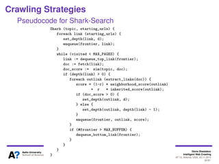 Denis Shestakov
Intelligent Web Crawling
WI-IAT’13, Atlanta, USA, 20.11.2013
50/98
Crawling Strategies
Shark-Search
More emphasis on web segments where relevant pages
were found
Penalizing segments yielding a few relevant pages
A link’s score deﬁned by a link’s anchor text, text
surrounding a link (link context) and inherited score from
ancestor pages (pages pointing to a page with this link)
Parameters:
d - depth bound
r - relative importance of inherited score versus link
neighbourhood score
 
