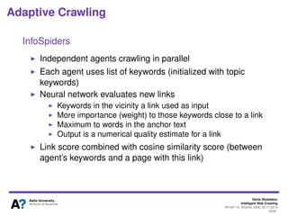Denis Shestakov
Intelligent Web Crawling
WI-IAT’13, Atlanta, USA, 20.11.2013
53/98
Adaptive Crawling
InfoSpiders
Independent agents crawling in parallel
HTML parser
Noise word
remover
Stemmer
Document
relevance
assessment
Reproduction
or death
Learning
Link
assessment
and selection
HTML
document
Compact
document
representation
Document
assessment
########## $$$
########## $$$
Term
weights
Neural net
weights
Keyword
vector
Agent
representation
 