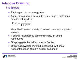 Denis Shestakov
Intelligent Web Crawling
WI-IAT’13, Atlanta, USA, 20.11.2013
54/98
Adaptive Crawling
InfoSpiders
Independent agents crawling in parallel
Each agent uses list of keywords (initialized with topic
keywords)
Neural network evaluates new links
Keywords in the vicinity a link used as input
More importance (weight) to those keywords close to a link
Maximum to words in the anchor text
Output is a numerical quality estimate for a link
Link score combined with cosine similarity score (between
agent’s keywords and a page with this link)
 