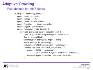 Denis Shestakov
Intelligent Web Crawling
WI-IAT’13, Atlanta, USA, 20.11.2013
55/98
Adaptive Crawling
InfoSpiders
Each agent has an energy level
Agent moves from a current to a new page if boltzmann
function returns true
where δ is diff between similarity of new and current page to agent’s
keywords
If energy level passes some threshold, an agent
reproduces
Offspring gets the half of parent’s frontier
Offspring keywords mutated (expanded) with most
frequent terms in parent’s current document
 