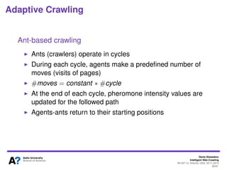 Denis Shestakov
Intelligent Web Crawling
WI-IAT’13, Atlanta, USA, 20.11.2013
58/98
Adaptive Crawling
Ant-based crawling
Motivation: allow crawling agents to communicate with
each other
Follow a model of social insect collective behaviour
Ants leave the pheromone along the followed path
Other ants follow such pheromone trails
A crawler agent follows some path by visiting many URLs
At some moment, a certain amount of pheromone (weight)
can be assigned to sequence of URLs on the followed path
The amount can depend on similarity of visited pages to a
given topic
 