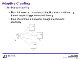 Denis Shestakov
Intelligent Web Crawling
WI-IAT’13, Atlanta, USA, 20.11.2013
59/98
Adaptive Crawling
Ant-based crawling
Ants (crawlers) operate in cycles
During each cycle, agents make a predeﬁned number of
moves (visits of pages)
#moves = constant ∗ #cycle
At the end of each cycle, pheromone intensity values are
updated for the followed path
Agents-ants return to their starting positions
 