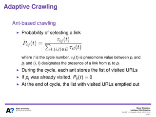 Denis Shestakov
Intelligent Web Crawling
WI-IAT’13, Atlanta, USA, 20.11.2013
60/98
Adaptive Crawling
Ant-based crawling
Next link selected based on probability, which is deﬁned by
the corresponding pheromone intensity
If no pheromone information, an agent-ant moves
randomly
 
