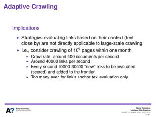 Denis Shestakov
Intelligent Web Crawling
WI-IAT’13, Atlanta, USA, 20.11.2013
61/98
Adaptive Crawling
Ant-based crawling
Probability of selecting a link
where t is the cycle number, τij (t) is pheromone value between pi and
pj and (i, l) designates the presence of a link from pi to pl
During the cycle, each ant stores the list of visited URLs
If pj was already visited, Pij(t) = 0
At the end of cycle, the list with visited URLs emptied out
 