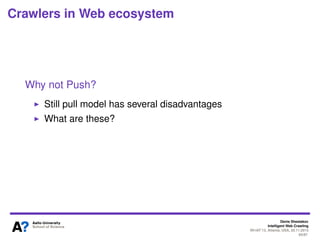 Denis Shestakov
Intelligent Web Crawling
WI-IAT’13, Atlanta, USA, 20.11.2013
65/98
Crawlers in Web ecosystem
Push vs. Pull model
Web pages accessed via pull model
- HTTP is a pull protocol
That is, a client requests a page from a server
If push, a server would send a page/info to a client
Why Pull?
Pull is just easier for both parties
No ’agreement’ between provider and aggregator
No speciﬁc protocols for content providers – serving
content is enough
Perhaps pull model is the reason why the Web is
succeeded while earlier hypertext systems failed
 