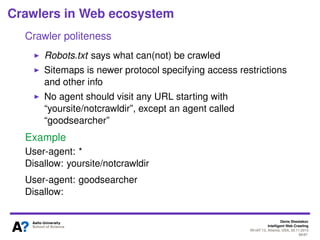Denis Shestakov
Intelligent Web Crawling
WI-IAT’13, Atlanta, USA, 20.11.2013
68/98
Crawlers in Web ecosystem
Crawler politeness
Content providers possess some control over crawlers
Via special protocols to deﬁne access to parts of a site
Via direct banning of agents hitting a site too often
 