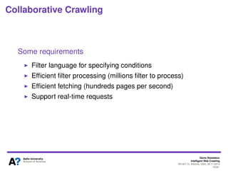 Denis Shestakov
Intelligent Web Crawling
WI-IAT’13, Atlanta, USA, 20.11.2013
70/98
Collaborative Crawling
Main considerations
Lots of redundant crawling
To get data (often on a speciﬁc topic) need to crawl broadly
- Often lack of expertise when large crawl required
- Often, crawl a lot, use only a small subset
Too many redundant requests for content providers
Idea: have one crawler doing very broad and intensive
crawl and many parties accessing the crawled data via API
- Specify ﬁlters to select required pages
Crawler as a common service
 