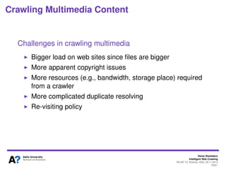 Why is it important?
Large source of structured data
●
Forms present a search interface over backend databases
Significant gap in search engine coverage
●
Potentially more content that currently searchable
●
More than 10 million distinct HTML forms
●
Likely to increase and more data comes online
Size of the deep Web is unclear
●
500x figures are highly disputable
●
Number of resources is a bit simpler: ~450k databases on the Web in
2004
●
Some part of deep web content crawled/covered by search engines
●
Content can be both searched and browsed via links categorizing
content
●
Business-driven sites (e.g., shopping) typically provide both ways of
access
2Denis Shestakov, Intelligent Web Crawling, WI-IAT'13, Atlanta, USA, 20.11.2013
 