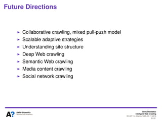 Approaches to deep Web crawling
Google’s Deep Web Crawl (2008)
●
Identify search forms
●
Pre-compute all interesting form submissions to each
HTML form
●
Each form submission corresponds to a distinct URL
●
Add URLs for each form submission into search
engine index
●
Allows to reuse existing search engine infrastructure
●
No aim for full coverage of a deep web resource
●
Not all forms (only GET forms) covered
4Denis Shestakov, Intelligent Web Crawling, WI-IAT'13, Atlanta, USA, 20.11.2013
 