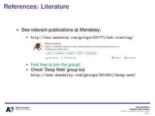 Crawling JavaScript-rich sites
• Very similar to deep Web crawling challenge
●
Content is hard to crawl
●
Direct problem: AJAX/JS-enabled forms are hard to
deal with (e.g., to detect and then generate meaningful
queries)
• Web pages designed for human beings, not for
automatic programs
• JS-code should be processed to get the actual content
●
Dynamically changing
●
Lots of additional resources required (crawler should
be supplemented with JS-interpreter)
10Denis Shestakov, Intelligent Web Crawling, WI-IAT'13, Atlanta, USA, 20.11.2013
 