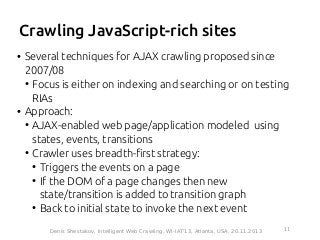 Crawling JavaScript-rich sites
• Several techniques for AJAX crawling proposed since
2007/08
●
Focus is either on indexing and searching or on testing
RIAs
• Approach:
●
AJAX-enabled web page/application modeled using
states, events, transitions
●
Crawler uses breadth-first strategy:
●
Triggers the events on a page
●
If the DOM of a page changes then new
state/transition is added to transition graph
●
Back to initial state to invoke the next event
11Denis Shestakov, Intelligent Web Crawling, WI-IAT'13, Atlanta, USA, 20.11.2013
 