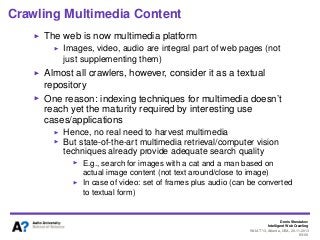 Denis Shestakov
Intelligent Web Crawling
WI-IAT’13, Atlanta, USA, 20.11.2013
89/98
Crawling Multimedia Content
The web is now multimedia platform
Images, video, audio are integral part of web pages (not
just supplementing them)
Almost all crawlers, however, consider it as a textual
repository
One reason: indexing techniques for multimedia doesn’t
reach yet the maturity required by interesting use
cases/applications
Hence, no real need to harvest multimedia
But state-of-the-art multimedia retrieval/computer vision
techniques already provide adequate search quality
E.g., search for images with a cat and a man based on
actual image content (not text around/close to image)
In case of video: set of frames plus audio (can be converted
to textual form)
 