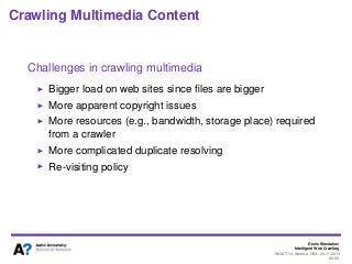 Denis Shestakov
Intelligent Web Crawling
WI-IAT’13, Atlanta, USA, 20.11.2013
90/98
Crawling Multimedia Content
Challenges in crawling multimedia
Bigger load on web sites since ﬁles are bigger
More apparent copyright issues
More resources (e.g., bandwidth, storage place) required
from a crawler
More complicated duplicate resolving
Re-visiting policy
 