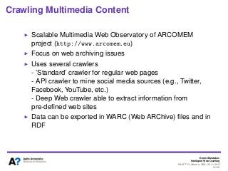 Denis Shestakov
Intelligent Web Crawling
WI-IAT’13, Atlanta, USA, 20.11.2013
91/98
Crawling Multimedia Content
Scalable Multimedia Web Observatory of ARCOMEM
project (http://www.arcomem.eu)
Focus on web archiving issues
Uses several crawlers
- ’Standard’ crawler for regular web pages
- API crawler to mine social media sources (e.g., Twitter,
Facebook, YouTube, etc.)
- Deep Web crawler able to extract information from
pre-deﬁned web sites
Data can be exported in WARC (Web ARChive) ﬁles and in
RDF
 