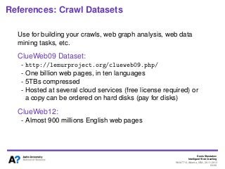 Denis Shestakov
Intelligent Web Crawling
WI-IAT’13, Atlanta, USA, 20.11.2013
93/98
References: Crawl Datasets
Use for building your crawls, web graph analysis, web data
mining tasks, etc.
ClueWeb09 Dataset:
- http://lemurproject.org/clueweb09.php/
- One billion web pages, in ten languages
- 5TBs compressed
- Hosted at several cloud services (free license required) or
a copy can be ordered on hard disks (pay for disks)
ClueWeb12:
- Almost 900 millions English web pages
 