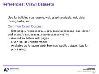 Denis Shestakov
Intelligent Web Crawling
WI-IAT’13, Atlanta, USA, 20.11.2013
94/98
References: Crawl Datasets
Use for building your crawls, web graph analysis, web data
mining tasks, etc.
Common Crawl Corpus:
- See http://commoncrawl.org/data/accessing-the-data/
and http://aws.amazon.com/datasets/41740
- Around six billion web pages
- Over 100TB uncompressed
- Available as Amazon Web Services’ public dataset (pay for
processing)
 