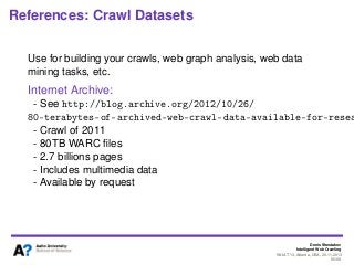 Denis Shestakov
Intelligent Web Crawling
WI-IAT’13, Atlanta, USA, 20.11.2013
95/98
References: Crawl Datasets
Use for building your crawls, web graph analysis, web data
mining tasks, etc.
Internet Archive:
- See http://blog.archive.org/2012/10/26/
80-terabytes-of-archived-web-crawl-data-available-for-resea
- Crawl of 2011
- 80TB WARC ﬁles
- 2.7 billions pages
- Includes multimedia data
- Available by request
 