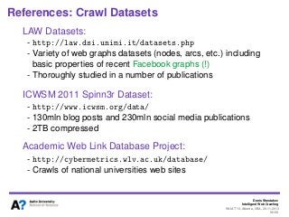 Denis Shestakov
Intelligent Web Crawling
WI-IAT’13, Atlanta, USA, 20.11.2013
96/98
References: Crawl Datasets
LAW Datasets:
- http://law.dsi.unimi.it/datasets.php
- Variety of web graphs datasets (nodes, arcs, etc.) including
basic properties of recent Facebook graphs (!)
- Thoroughly studied in a number of publications
ICWSM 2011 Spinn3r Dataset:
- http://www.icwsm.org/data/
- 130mln blog posts and 230mln social media publications
- 2TB compressed
Academic Web Link Database Project:
- http://cybermetrics.wlv.ac.uk/database/
- Crawls of national universities web sites
 