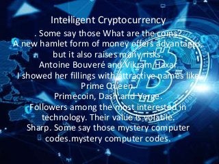 Intelligent Cryptocurrency
. Some say those What are the coins?
A new hamlet form of money offers advantages,
but it also raises many risks.
Antoine Bouveré and Vikram Haxar
I showed her fillings with attractive names like
Prime Queen.
Primecoin, Dash and Verge.
Followers among the most interested in
technology. Their value is volatile.
Sharp. Some say those mystery computer
codes.mystery computer codes.
 