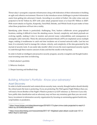 Threat oday’s synergistic corporate infrastructure along with federation of their information is building
an agile and cohesive environment. However it also introduces newer challenges to protect information
assets from ge;ing into adversary’s hands. According to an article in Forbes , the cyber crime costs are1
projected to hit $2 Trillion by 2019 with cyber a;ack projected losses of at least $9.7 Billion in 2020 .2
With recent a;acks on Equifax, Kaspersky, SonicWall, Deloi;e, and Whole Foods its just ma;er of time
when these projections will turn into a reality.
Identifying cyber threats is particularly challenging. First, hackers collaborate across geographical
locations, making it diﬃcult to trace the a;acking source. Second, complexity and a;ack payloads are
evolving rapidly, making it slow to monitor and prevent many vulnerabilities and consequences in
synergistic cyber networks. Third, the advanced persistent threats (APT) are implanted across multiple
stages, making it troublesome to catch real time incidents out of normal network traﬃc. Last but not
least, it is extremely hard to manage the volume, velocity, and complexity of the data generated by the
myriad of security tools. It can easily take months’ eﬀort of even the most experienced security experts
to comb through these massive amount of data and ﬁnd the needle in the haystack.
In order to build an intelligent and proactive security program, security evangelist and thought leaders
must investing some time on following,
1. Build a;acker’s portfolio
2. Behavior Analysis
3. Deeper learning and feedback loop
Building Attacker’s Portfolio - Know your adversary!
Asset Discovery
In order to build resourceful and content-driven security team, security thought leaders should identify
the critical assets the team is protecting. If you are protecting The Wall against Night Walkers than you
will need a Sworn Brother of the Night’s Watch to protect it (a GOT reference :)). However if you only
have public data classiﬁcation and an adversary may not have any monetary gain than you can avoid
heavy investment in information security organization by focusing on automating against hacktivists,
script-kiddies or pranksters.
https://www.forbes.com/sites/stevemorgan/2016/01/17/cyber-crime-costs-projected-to-reach-2-1
trillion-by-2019/#63c9e44b3a91
https://www.bloomberg.com/news/articles/2017-07-18/global-cyber-attack-could-cost-121-4-2
billion-lloyd-s-estimates
Challenges • 1
 