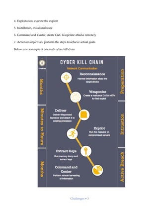 4. Exploitation, execute the exploit
5. Installation, install malware
6. Command and Center, create C&C to operate a;acks remotely
7. Action on objectives, perform the steps to achieve actual goals
Below is an example of one such cyber kill chain
Challenges • 3
 