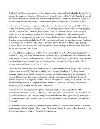 To identify lateral movement across net-ﬂow data, we build graph model using PageRank algorithm to
measure the in/egress ﬂuctuations of the endpoints across the subnets. In theory, the PageRank score of
each node corresponds to the net-ﬂow counts among other nodes. Therefor a drastic score change of a
node reﬂects the impact of its neighbors and suggests possible propagation of suspicious actions.
Network intrusion detection can be the vital mechanism where the a;acker’s trace should be deﬁnitely
identiﬁable. Finding malicious activity on Visa network depends on humans’ intervention to properly
code and conﬁgure them. We create proﬁles of users behavior based on diﬀerent network activity
related features, such as egress, ingress, data volume sent or received etc. Rareness of usage of
diﬀerent access pa;erns, such as, protocol or port are also brought into consideration to determine
deviation from normal user’s behavior. Proﬁles are also created based on roles of employees. Deviation
of a user’s activity is determined based on a user’s own proﬁle deviation and from his peer group’s
proﬁle deviation. We use historical knowledge base and histogram approach to determine anomalies
for this net-ﬂow-UBA based model.
We also proﬁle network behavior in diﬀerent network entity level i.e. VMSN servers, shared scanners,
printers etc. Using time series model we learn the normal behavior of network traﬃc pa;ern over time
using historical data and determine the risk of network ﬂow in sliding window fashion. Using diﬀerent
combination of features, we determine reconnaissance, port scanning, privilege escalation, lateral
movement, data exﬁltration from network activity.
One of the very common a;ack scenario these days is Distributed Denial of Service (DDoS). Excessive
Domain Name system (DNS) request is widely used to instigate DDoS a;ack. Applying natural
language processing and machine learning techniques, we are able to determine the legitimacy of the
requested domains and determine whether it is coming from a;ackers or not. The distribution of
number of requests in sliding time window fashion is investigated to identify a;ack scenario. We also
determine the probability of a requested domain whether it is generated randomly or by malware
using deep neural network learning based LSM method.
Ports and protocol access pa;erns are proﬁled from network ﬂow data. Using advanced ML-
classiﬁcation algorithms, i.e. KNN, SVM etc., for a new network ﬂow, we determine the probability of it
to be unknown or malicious compared to legitimate network ﬂows. We apply clustering techniques to
ﬁrewall data to determine outliers for further investigation and determine the accurate functionalities
of ﬁrewalls.
We investigate users escalation in privileges based on historically occurred access pa;erns of that user
and the pa;ern of that escalated critical group. We also use diﬀerent decision tree based approaches to
determine the sequence of events that created the escalation.
Challenges • 5
 