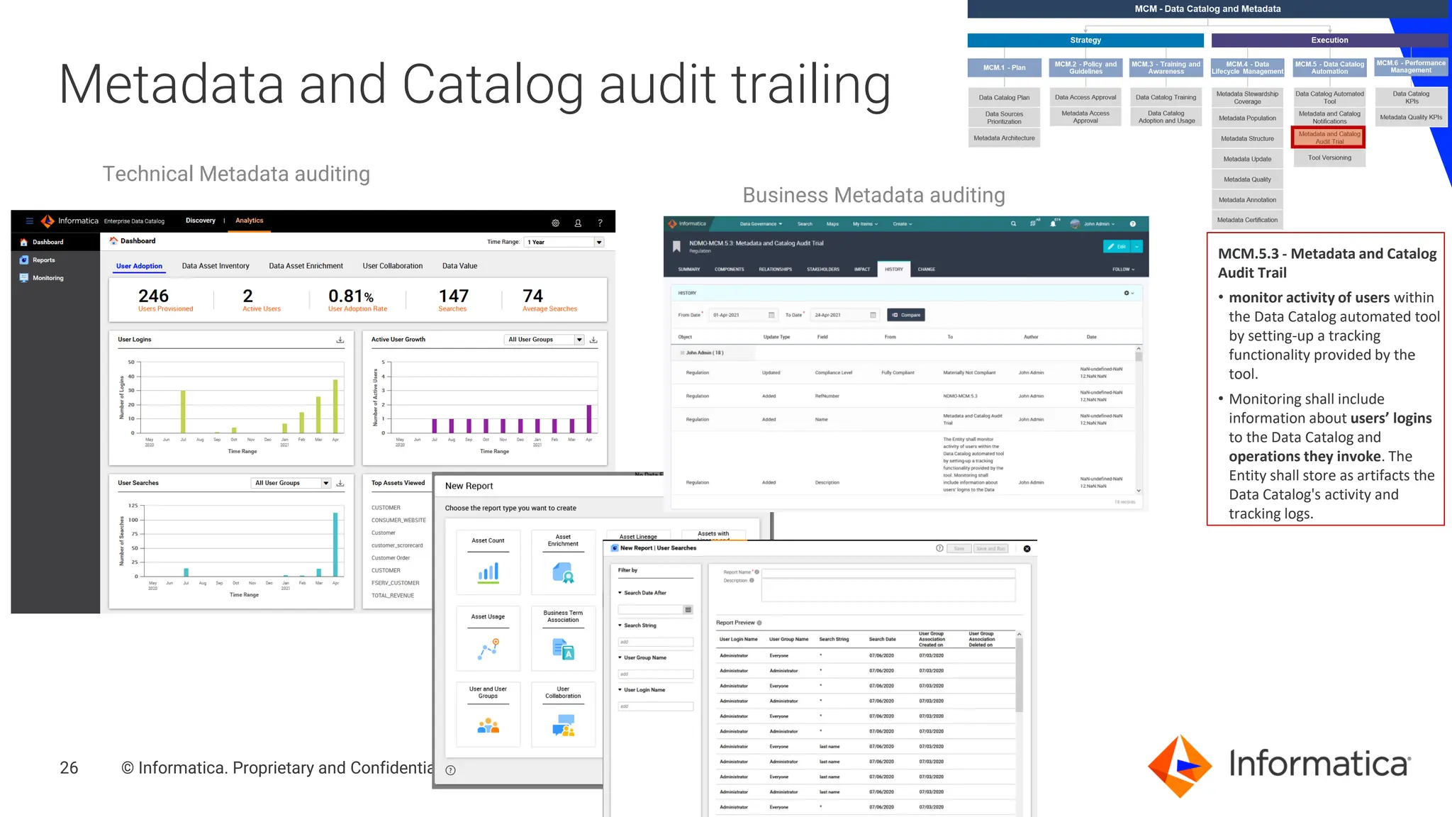 26 © Informatica. Proprietary and Confidential.
26
Metadata and Catalog audit trailing
MCM.5.3 - Metadata and Catalog
Audit Trail
• monitor activity of users within
the Data Catalog automated tool
by setting-up a tracking
functionality provided by the
tool.
• Monitoring shall include
information about users’ logins
to the Data Catalog and
operations they invoke. The
Entity shall store as artifacts the
Data Catalog's activity and
tracking logs.
Technical Metadata auditing
Business Metadata auditing
 