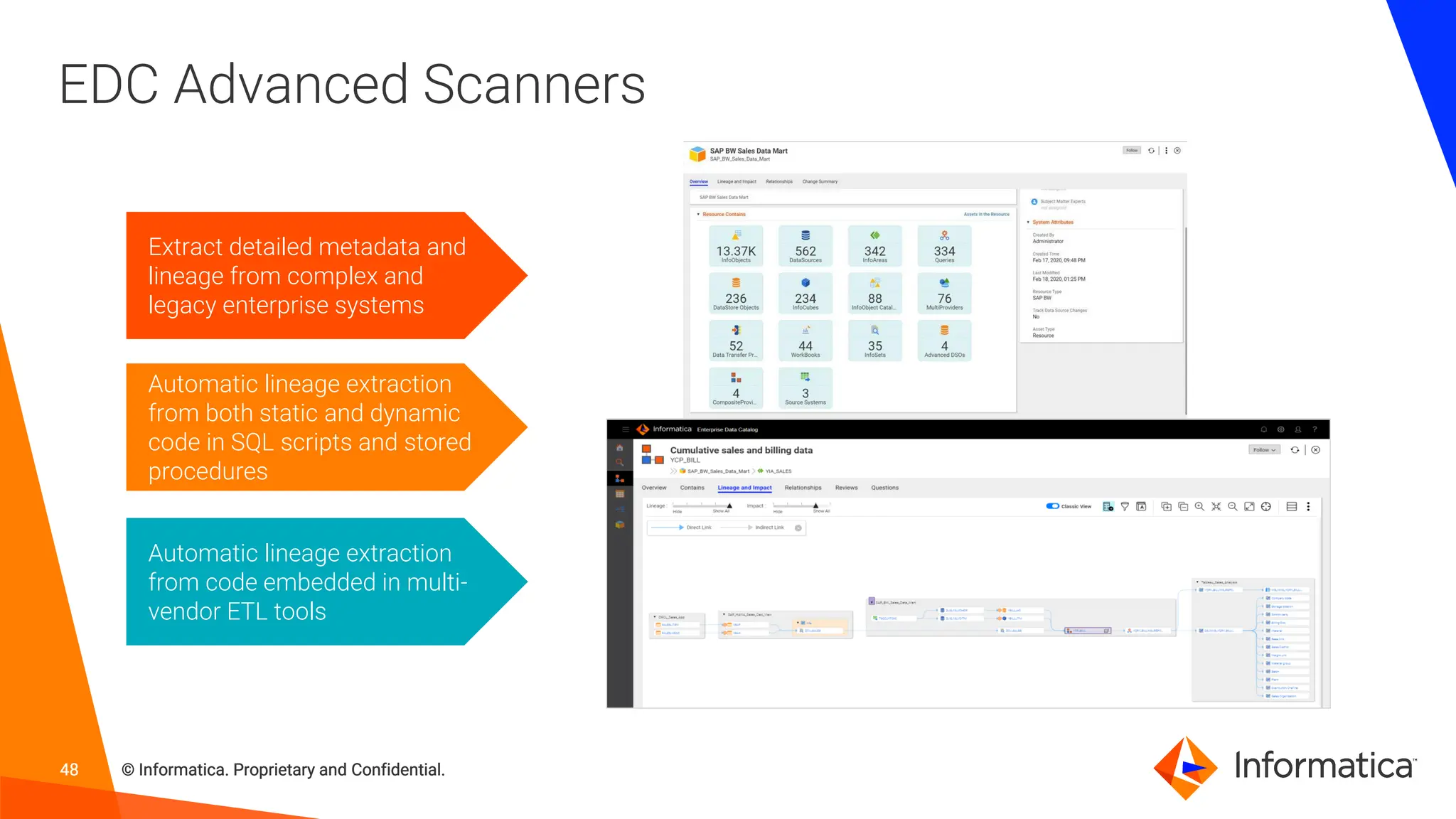 48 © Informatica. Proprietary and Confidential.
48 © Informatica. Proprietary and Confidential.
48 © Informatica. Proprietary and Confidential.
EDC Advanced Scanners
Extract detailed metadata and
lineage from complex and
legacy enterprise systems
Automatic lineage extraction
from code embedded in multi-
vendor ETL tools
Automatic lineage extraction
from both static and dynamic
code in SQL scripts and stored
procedures
 