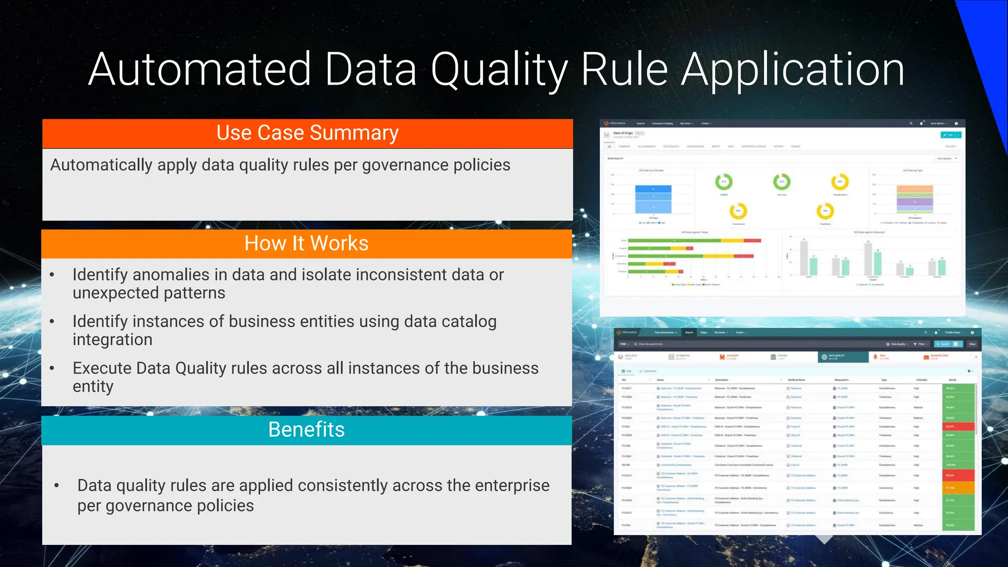 Automated Data Quality Rule Application
How It Works
• Identify anomalies in data and isolate inconsistent data or
unexpected patterns
• Identify instances of business entities using data catalog
integration
• Execute Data Quality rules across all instances of the business
entity
• Data quality rules are applied consistently across the enterprise
per governance policies
Use Case Summary
Automatically apply data quality rules per governance policies
Benefits
 