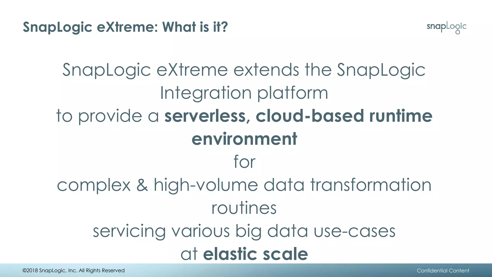 SnapLogic eXtreme: What is it?
SnapLogic eXtreme extends the SnapLogic
Integration platform
to provide a serverless, cloud-based runtime
environment
for
complex & high-volume data transformation
routines
servicing various big data use-cases
at elastic scale
©2018 SnapLogic, Inc. All Rights Reserved Confidential Content
 