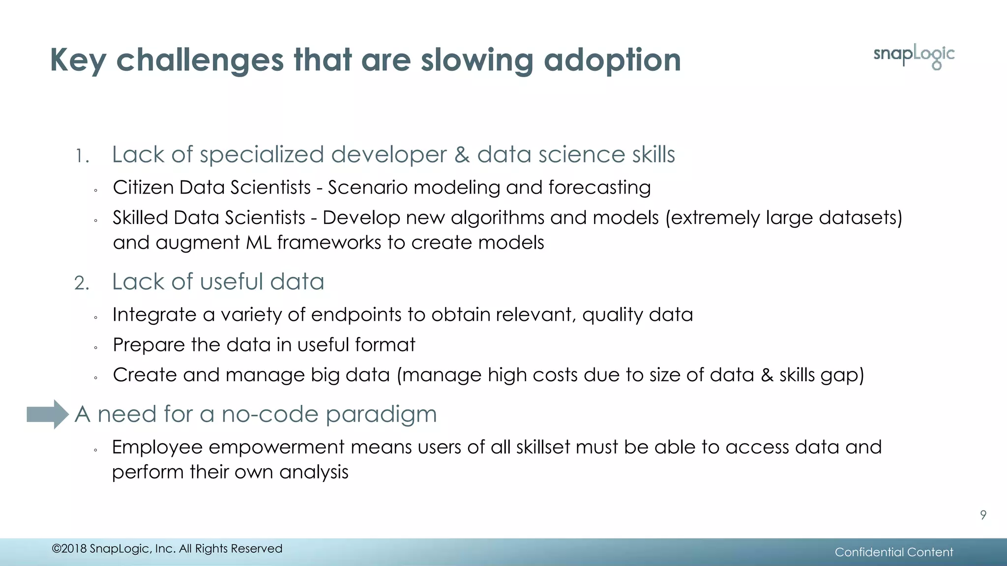 Key challenges that are slowing adoption
Confidential Content
1. Lack of specialized developer & data science skills
◦ Citizen Data Scientists - Scenario modeling and forecasting
◦ Skilled Data Scientists - Develop new algorithms and models (extremely large datasets)
and augment ML frameworks to create models
2. Lack of useful data
◦ Integrate a variety of endpoints to obtain relevant, quality data
◦ Prepare the data in useful format
◦ Create and manage big data (manage high costs due to size of data & skills gap)
A need for a no-code paradigm
◦ Employee empowerment means users of all skillset must be able to access data and
perform their own analysis
©2018 SnapLogic, Inc. All Rights Reserved
9
 