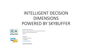 INTELLIGENT DECISION
DIMENSIONS
POWERED BY SKYBUFFER
Developer: Skybuffer AS, Norway
SAP Add-on: Intelligent Decision Dimensions (official SAP certified name)
Package: Action Cards, Conversational Actions
Version: 3.2
Laberghagen 23,
NO-4020, Stavanger, Norway
T +47 90069983
E support@skybuffer.com
FOR SKYBUFFER CLIENTS ONLY
 