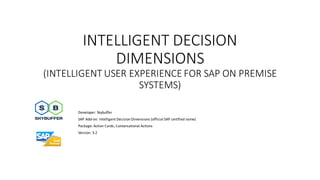 INTELLIGENT DECISION
DIMENSIONS
(INTELLIGENT USER EXPERIENCE FOR SAP ON PREMISE
SYSTEMS)
Developer: Skybuffer
SAP Add-on: Intelligent Decision Dimensions (official SAP certified name)
Package: Action Cards, Conversational Actions
Version: 3.2
 