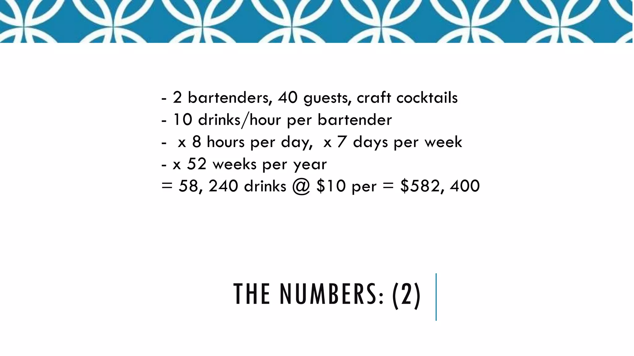THE NUMBERS: (2)
- 2 bartenders, 40 guests, craft cocktails
- 10 drinks/hour per bartender
- x 8 hours per day, x 7 days per week
- x 52 weeks per year
= 58, 240 drinks @ $10 per = $582, 400
 
