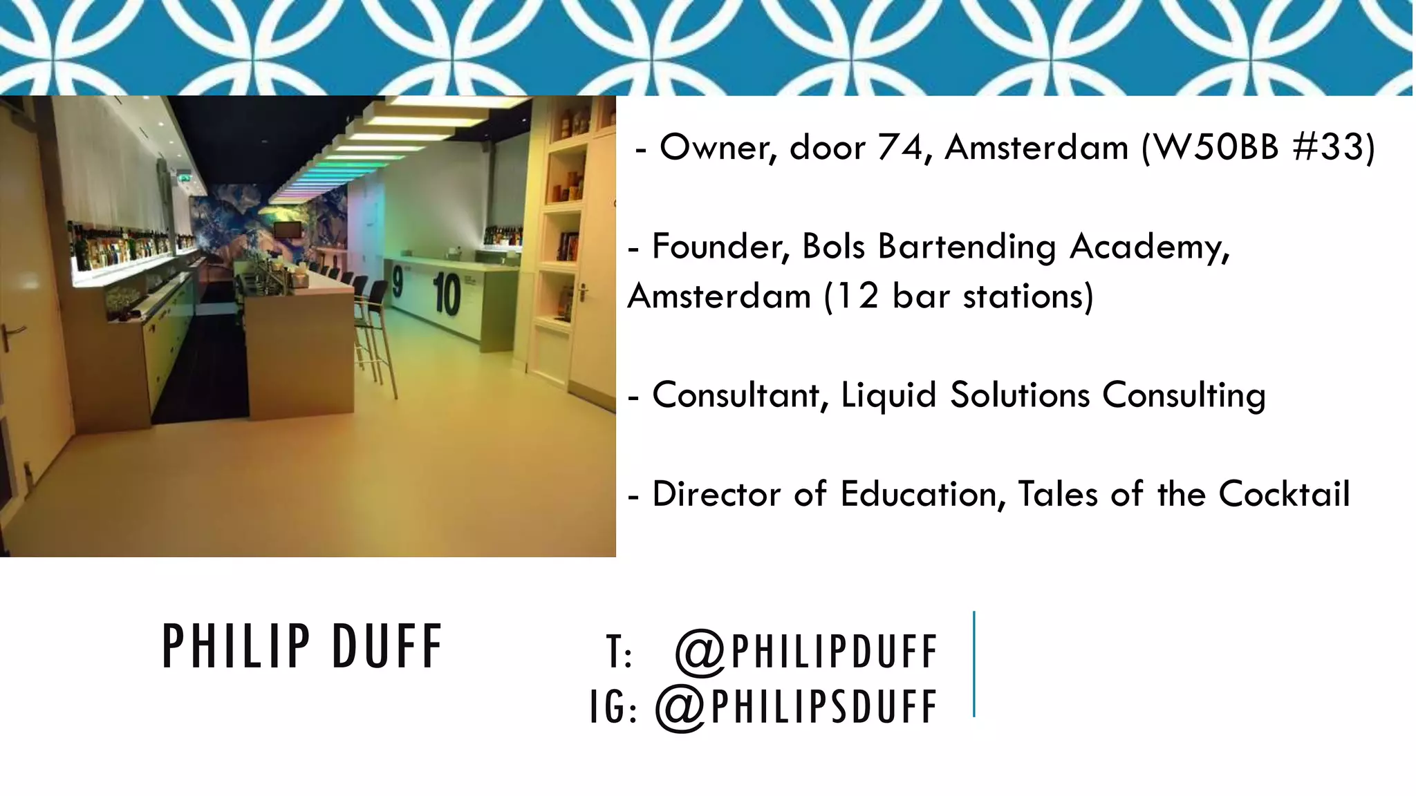 PHILIP DUFF T: @PHILIPDUFF
IG: @PHILIPSDUFF
- Owner, door 74, Amsterdam (W50BB #33)
- Founder, Bols Bartending Academy,
Amsterdam (12 bar stations)
- Consultant, Liquid Solutions Consulting
- Director of Education, Tales of the Cocktail
 