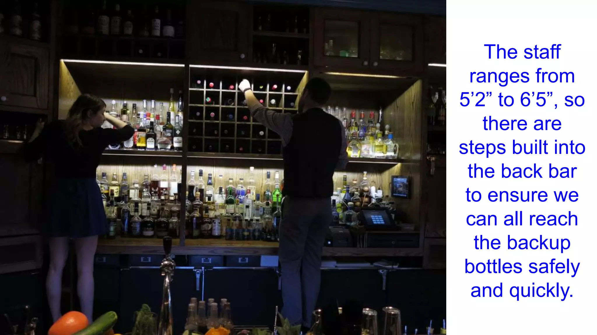 The staff
ranges from
5’2” to 6’5”, so
there are
steps built into
the back bar
to ensure we
can all reach
the backup
bottles safely
and quickly.
 